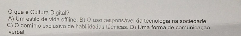 que é Cultura Digital?
A) Um estilo de vida offline. B) O uso responsável da tecnologia na sociedade.
C) O domínio exclusivo de habilidades técnicas. D) Uma forma de comunicação
verbal.