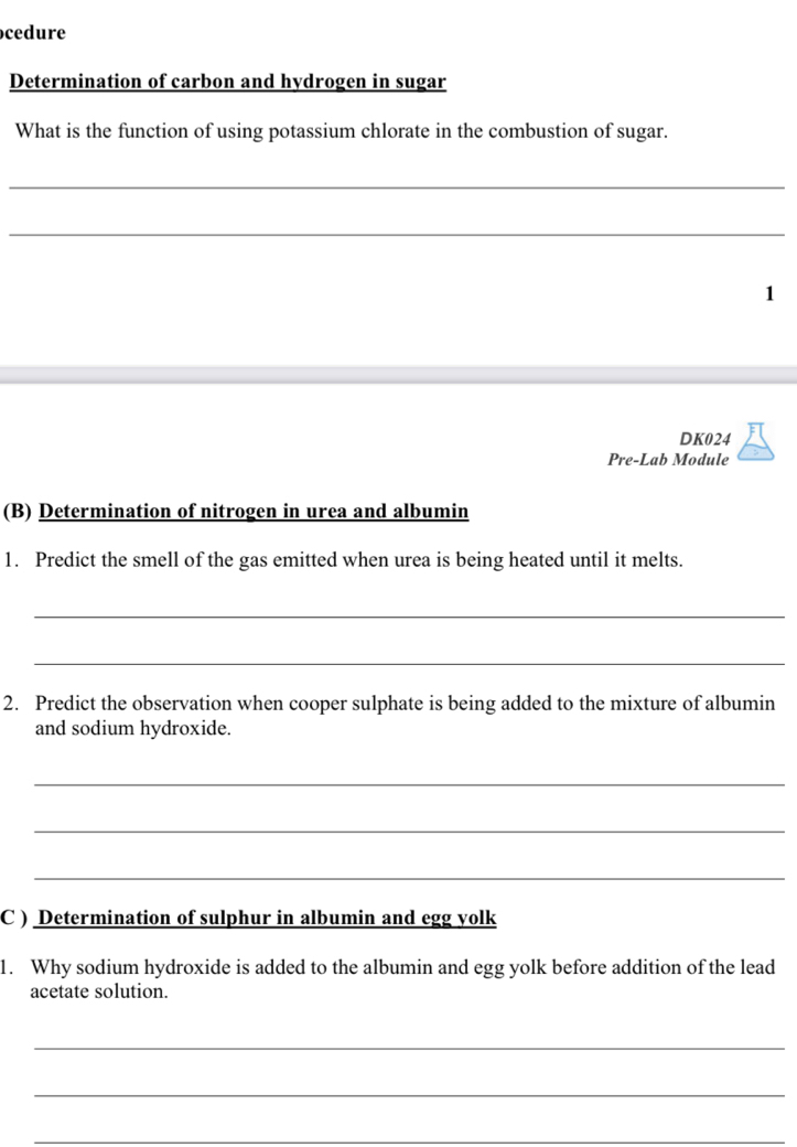 cedure 
Determination of carbon and hydrogen in sugar 
What is the function of using potassium chlorate in the combustion of sugar. 
_ 
_ 
1 
DK024 
Pre-Lab Module 
(B) Determination of nitrogen in urea and albumin 
1. Predict the smell of the gas emitted when urea is being heated until it melts. 
_ 
_ 
2. Predict the observation when cooper sulphate is being added to the mixture of albumin 
and sodium hydroxide. 
_ 
_ 
_ 
C ) Determination of sulphur in albumin and egg yolk 
1. Why sodium hydroxide is added to the albumin and egg yolk before addition of the lead 
acetate solution. 
_ 
_ 
_