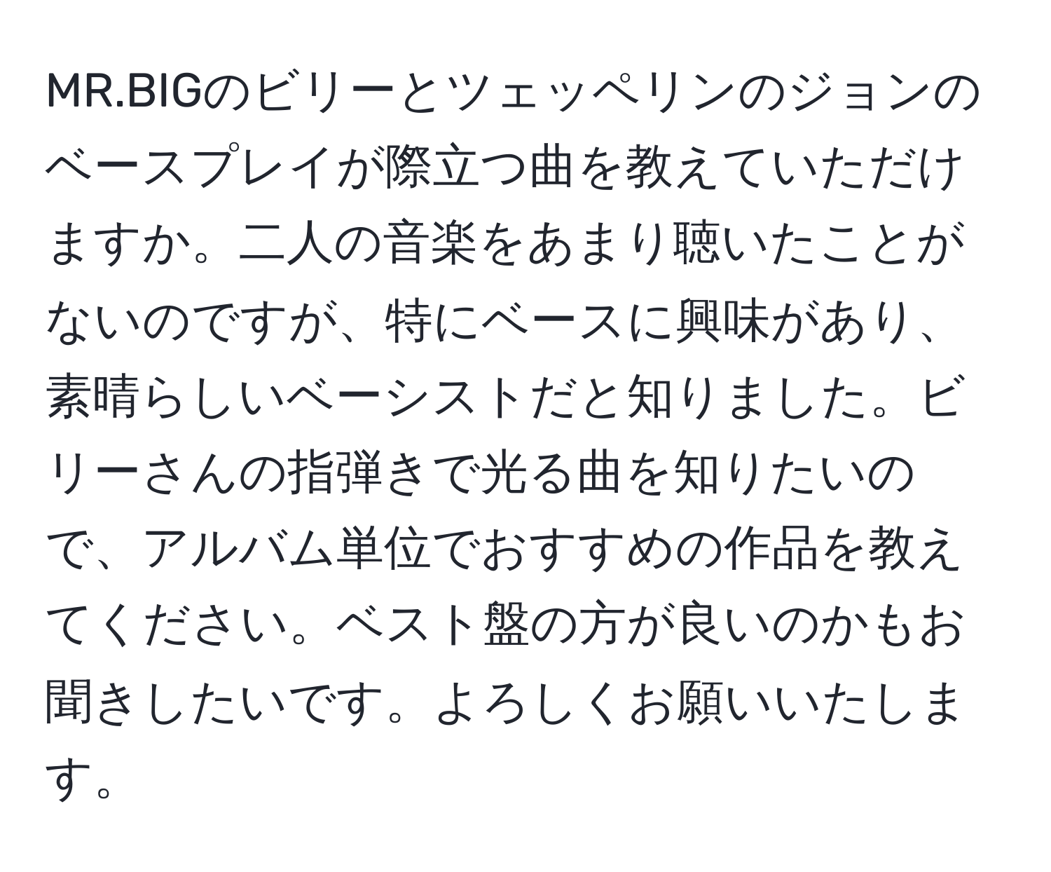 MR.BIGのビリーとツェッペリンのジョンのベースプレイが際立つ曲を教えていただけますか。二人の音楽をあまり聴いたことがないのですが、特にベースに興味があり、素晴らしいベーシストだと知りました。ビリーさんの指弾きで光る曲を知りたいので、アルバム単位でおすすめの作品を教えてください。ベスト盤の方が良いのかもお聞きしたいです。よろしくお願いいたします。