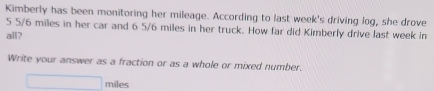 Kimberly has been monitoring her mileage. According to last week's driving log, she drove
5 5/6 miles in her car and 6 5/6 miles in her truck. How far did Kimberly drive last week in 
all? 
Write your answer as a fraction or as a whole or mixed number.
_  miles