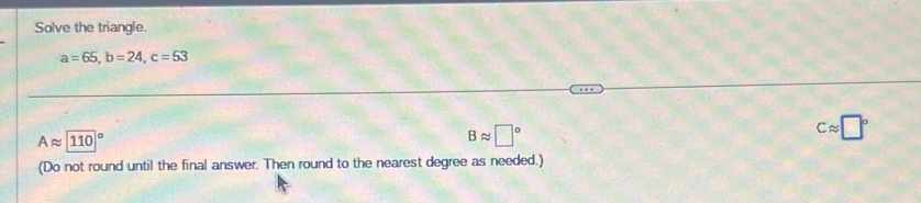 Solve the triangle.
a=65, b=24, c=53
Aapprox 110°
Bapprox □°
Capprox □°
(Do not round until the final answer. Then round to the nearest degree as needed.)