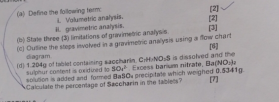 Define the following term: 
[2] 
i. Volumetric analysis. 
[2] 
ii. gravimetric analysis. 
[3] 
(b) State three (3) limitations of gravimetric analysis. 
(c) Outline the steps involved in a gravimetric analysis using a flow chart 
[6] 
diagram. 
(d) 1.204g of tablet containing saccharin, C_7H_7NO_3S is dissolved and the 
sulphur content is oxidized to SO_4^((2-). Excess barium nitrate, Ba(NO_3))_2
solution is added and formed BaSO₄ precipitate which weighed 0.5341g. 
Calculate the percentage of Saccharin in the tablets? [7]