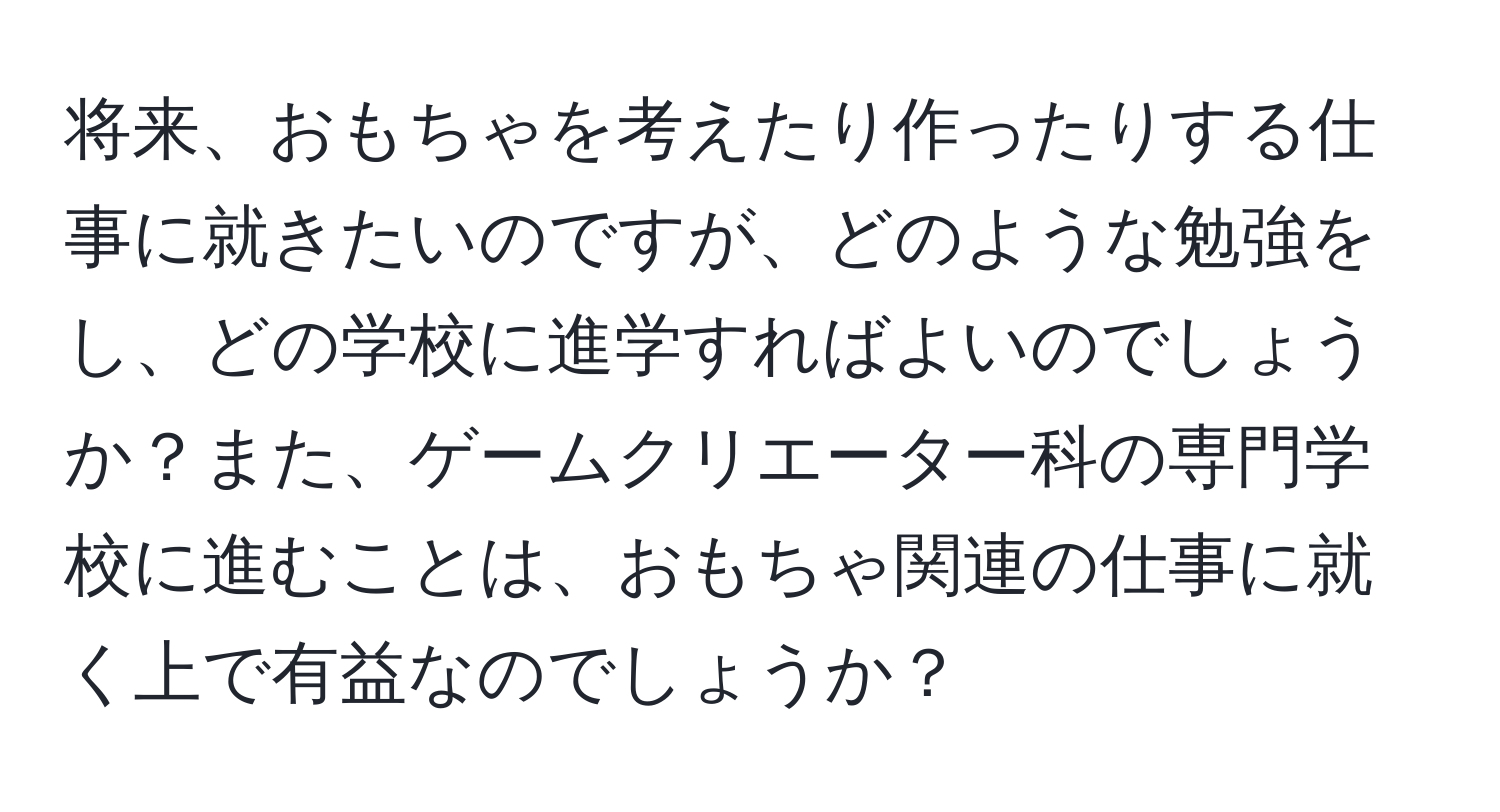 将来、おもちゃを考えたり作ったりする仕事に就きたいのですが、どのような勉強をし、どの学校に進学すればよいのでしょうか？また、ゲームクリエーター科の専門学校に進むことは、おもちゃ関連の仕事に就く上で有益なのでしょうか？