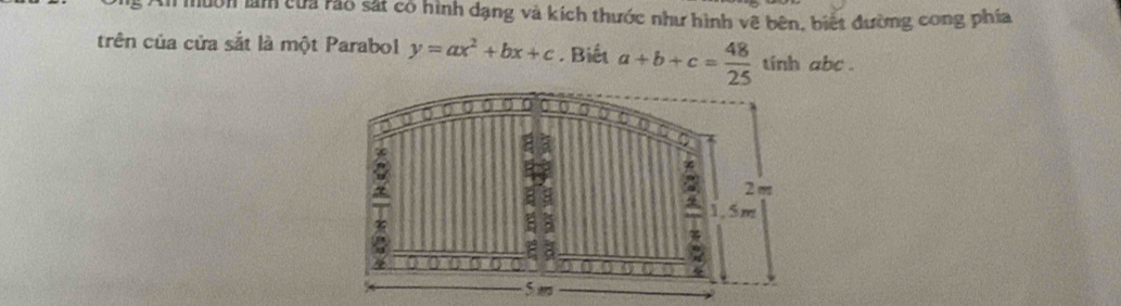 Non làm của rào sắt có hình dạng và kích thước như hình vẽ bên, biết đường cong phía 
trên của cửa sắt là một Parabol y=ax^2+bx+c. Biết a+b+c= 48/25  tính abc.