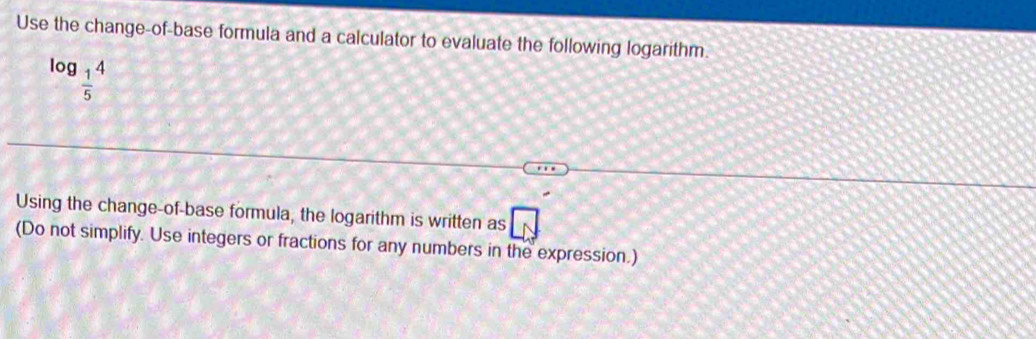 Use the change-of-base formula and a calculator to evaluate the following logarithm.
log _ 1/5 4
Using the change-of-base formula, the logarithm is written as □ 
(Do not simplify. Use integers or fractions for any numbers in the expression.)