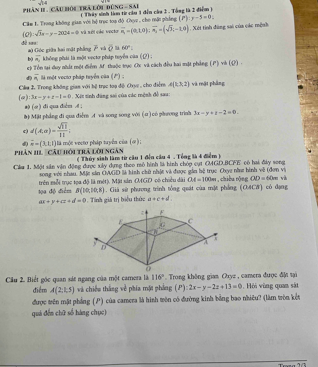 sqrt(14)
phàN II . cÂU hỏi trả lời đúnG - sai
( Thúy sinh làm từ câu 1 đến câu 2 . Tổng là 2 điểm )
Câu 1. Trong không gian với hệ trục toạ độ Oxyz , cho mặt phẳng (P):y-5=0 :
(Q):sqrt(3)x-y-2024=0 và xét các vectơ vector n_1=(0;1;0);vector n_2=(sqrt(3);-1;0). Xét tính đúng sai của các mệnh
đề sau:
a) Góc giữa hai mặt phẳng vector P và vector Q là 60°;
b) vector n_2 không phải là một vectơ pháp tuyến của (Q) ;
c) Tồn tại duy nhất một điểm M thuộc trục Ox và cách đều hai mặt phẳng (P) và (Q) .
d) vector n_1 là một vectơ pháp tuyến của (P) ;
Câu 2. Trong không gian với hệ trục toạ độ Oxyz , cho điểm A(1;3;2) và mặt phẳng
(alpha ):3x-y+z-1=0. Xét tính đúng sai của các mệnh đề sau:
a) (α) đi qua điểm A ;
b) Mặt phẳng đi qua điểm A và song song với (α)có phương trình 3x-y+z-2=0.
c) d(A;alpha )= sqrt(11)/11 ;
d) vector n=(3;1;1) là một vectơ pháp tuyến của (α);
pHÀN III. CÂU HỏI TRả lờI nGÂN
( Thúy sinh làm từ câu 1 đến câu 4 . Tổng là 4 điểm )
Câu 1. Một sân vận động được xây dựng theo mô hình là hình chóp cụt OAGD.BCFE có hai đáy song
song với nhau. Mặt sân OAGD là hình chữ nhật và được gắn hệ trục Oxyz như hình vẽ (đơn vị
trên mỗi trục tọa độ là mét). Mặt sân OAGD có chiều dài OA=100m , chiều rộng OD=60m và
tọa độ điểm B(10;10;8). Giả sử phương trình tổng quát của mặt phẳng (OACB) có dạng
ax+y+cz+d=0. Tính giá trị biểu thức a+c+d.
Câu 2. Biết góc quan sát ngang của một camera là 116°. Trong không gian Oxyz , camera được đặt tại
điểm A(2;1;5) và chiếu thẳng về phía mặt phẳng (P):2x-y-2z+13=0 Hỏi vùng quan sát
được trên mặt phẳng (P) của camera là hình tròn có đường kính bằng bao nhiêu? (làm tròn kết
quả đến chữ số hàng chục)