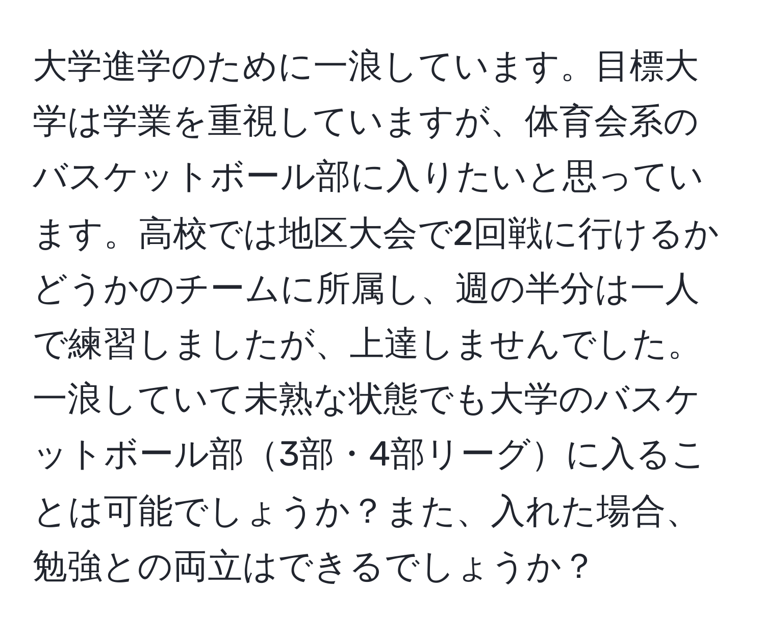 大学進学のために一浪しています。目標大学は学業を重視していますが、体育会系のバスケットボール部に入りたいと思っています。高校では地区大会で2回戦に行けるかどうかのチームに所属し、週の半分は一人で練習しましたが、上達しませんでした。一浪していて未熟な状態でも大学のバスケットボール部3部・4部リーグに入ることは可能でしょうか？また、入れた場合、勉強との両立はできるでしょうか？