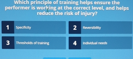 Which principle of training helps ensure the
performer is working at the correct level, and helps
reduce the risk of injury?
1 Specificity 2 Reversibility
3 Thresholds of training 4 Individual needs