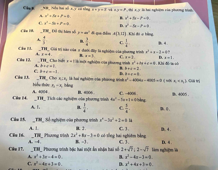 NB_ Nếu hai số x, y có tổng x+y=S và x.y=P , thì x, y là hai nghiệm của phương trình:
A. x^2+Sx+P=0. x^2+Sx-P=0.
B.
C. x^2-Sx+P=0.
D. x^2-Sx-P=0.
Câu 10. _ TH _ Đồ thị hàm số y=ax^2 đi qua điềm A(3;12). Khi đó a bằng.
B.
A.  4/3 .  3/4 . C.  1/4 . D. 4 .
Câu 11. _TH_  Giá trị nào của x dưới đây là nghiệm của phương trình x^2+x-2=0 ?
A. x=4. B. x=3. C. x=2. D. x=1.
Câu 12. __TH_ Cho biết x=11a một nghiệm của phương trình x^2+bx+c=0. Khi đó ta có
A, b+c=1. B. b+c=2.
C. b+c=-1.
D. b+c=0.
Câu 13. _TH_    Cho x_1;x_2 là hai nghiệm của phương trình x^2-4004x-4005=0 ( với x_1 . Giá trị
biểu thức x_2-x_1 bằng
A. 4004 . B. 4006 . C. −4006 . D. 4005 .
Câu 14. _TH_  Tích các nghiệm của phương trình 4x^2-5x+1=0 bằng.
A. 1. B.  1/4 . C.  5/4 . D. 0 .
Câu 15.  _TH_ ố nghiệm của phương trình x^4-3x^2+2=0 là
A. 1. B. 2 . C. 3 . D. 4 .
Câu 16. _TH_ a Phương trình 2x^2+8x-3=0 có tổng hai nghiêm bằng
A. -4 . B. -3 . C. 3 . D. 4 .
Câu 17. __TH_ Phương trình bậc hai một ẩn nhận hai số 2+sqrt(7);2-sqrt(7) làm nghiệm là
A. x^2+3x-4=0. B. x^2-4x-3=0.
C. x^2-4x+3=0. D. x^2+4x+3=0.