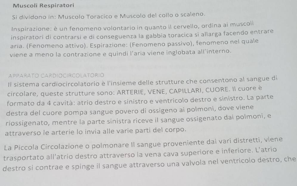 Muscoli Respiratori 
Si dividono in: Muscolo Toracico e Muscolo del collo o scaleno. 
Inspirazione: è un fenomeno volontario in quanto il cervello, ordina ai muscoli 
inspiratori di contrarsi e di conseguenza la gabbia toracica si allarga facendo entrare 
aria. (Fenomeno attivo). Espirazione: (Fenomeno passivo), fenomeno nel quale 
viene a meno la contrazione e quindi l’aria viene inglobata all’interno. 
APPARATO CARDIOCIRCOLATORIO 
Il sistema cardiocircolatorio è l'insieme delle strutture che consentono al sangue di 
circolare, queste strutture sono: ARTERIE, VENE, CAPILLARI, CUORE. Il cuore è 
formato da 4 cavità: atrio destro e sinistro e ventricolo destro e sinistro. La parte 
destra del cuore pompa sangue povero di ossigeno ai polmoni, dove viene 
riossigenato, mentre la parte sinistra riceve il sangue ossigenato dai polmoni, e 
attraverso le arterie lo invia alle varie parti del corpo. 
La Piccola Circolazione o polmonare II sangue proveniente dai vari distretti, viene 
trasportato all'atrio destro attraverso la vena cava superiore e inferiore. L'atrio 
destro si contrae e spinge il sangue attraverso una valvola nel ventricolo destro, che