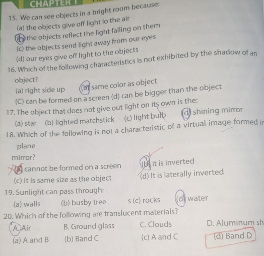 CHAPTER
15. We can see objects in a bright room because:
(a) the objects give off light lo the air
o the objects reflect the light falling on them
(c) the objects send light away from our eyes
(d) our eyes give off light to the objects
16. Which of the following characteristics is not exhibited by the shadow of an
object?
(a) right side up (b) same color as object
(C) can be formed on a screen (d) can be bigger than the object
17. The object that does not give out light on its own is the:
(a) star (b) lighted matchstick (c) light bul d) shining mirror
18. Which of the following is not a characteristic of a virtual image formed ir
plane
mirror?
a cannot be formed on a screen (b) it is inverted
(c) It is same size as the object (d) It is laterally inverted
19. Sunlight can pass through:
(a) walls (b) busby tree s (c) rocks (d) water
20. Which of the following are translucent materials?
A./Air B. Ground glass C. Clouds D. Aluminum sh
(a) A and B (b) Band C (c) A and C (d) Band D