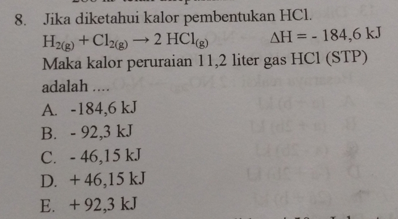 Jika diketahui kalor pembentukan HCl.
H_2(g)+Cl_2(g)to 2HCl_(g)
△ H=-184,6kJ
Maka kalor peruraian 11,2 liter gas HCl (STP)
adalah ....
A. -184,6 kJ
B. - 92,3 kJ
C. - 46,15 kJ
D. + 46,15 kJ
E. + 92,3 kJ