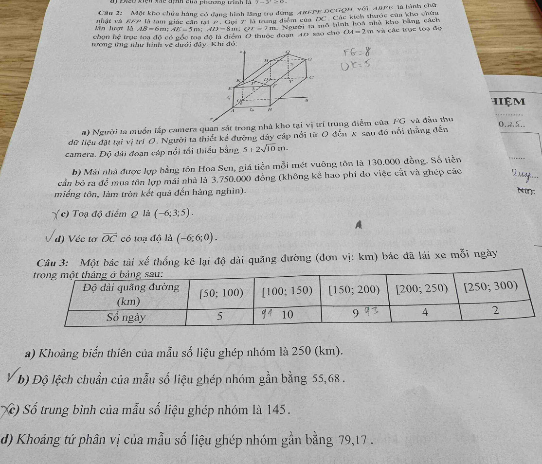 Đ 91u kiện xic địh của phương trình là 7-3^x≥ 0.
Câu 2: Một kho chứa hàng có dạng hình lăng trụ đứng ABFPE DCGQH với ABFE là hình chữ
nhật và EFP là tam giác cân tại  P. Gọi 7ª là trung điểm của DC. Các kích thước của kho chứa
lần lượt là AB=6m;AE=5m;AD=8m;QT=7m. Người ta mô hình hoá nhà kho bằng cách
chọn hệ trục toạ độ có gốc toa độ là điểm O thuộc đoạn 4D sao cho OA=2m và các trục toạ độ
tương ứng như hình vẽ dưới đây. Khi đó:
hiệm
_
a) Người ta muốn lắp camera quan sát trong nhà kho tại vị trí trung điểm của FG và đầu thu 0.2.5..
dữ liệu đặt tại vị trí O. Người ta thiết kế đường dây cáp nối từ O đến K sau đó nối thằng đến
camera. Độ dài đoạn cáp nối tối thiều bằng 5+2sqrt(10)m.
b) Mái nhà được lợp bằng tôn Hoa Sen, giá tiền mỗi mét vuông tôn là 130.000 đồng. Số tiền
_
cần bỏ ra doverline e mua tôn lợp mái nhà là 3.750.000 đồng (không kể hao phí do việc cắt và ghép các
_
miếng tôn, làm tròn kết quả đến hàng nghìn). Nữ).
(c) Toạ độ điểm Q là (-6;3;5).
A
d) Véc tơ vector OC có toạ độ là (-6;6;0).
Câu 3: Một bác tài xế thống kê lại độ dài quãng đường (đơn vị: km) bác đã lái xe mỗi ngày
a) Khoảng biến thiên của mẫu số liệu ghép nhóm là 250 (km).
b) Độ lệch chuẩn của mẫu số liệu ghép nhóm gần bằng 55,68 .
Xc) Số trung bình của mẫu số liệu ghép nhóm là 145.
d) Khoảng tứ phân vị của mẫu số liệu ghép nhóm gần bằng 79,17 .