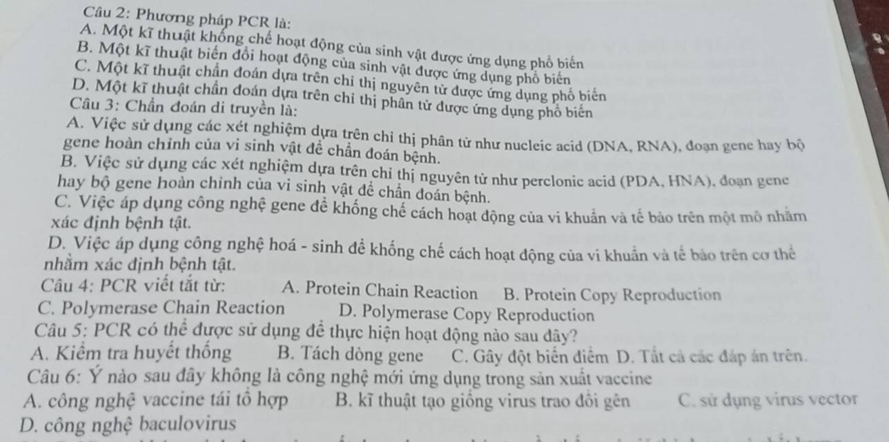 Phương pháp PCR là:
A. Một kĩ thuật khống chế hoạt động của sinh vật được ứng dụng phổ biến
B. Một kĩ thuật biển đổi hoạt động của sinh vật được ứng dụng phố biển
C. Một kĩ thuật chần đoán dựa trên chi thị nguyên tử được ứng dụng phố biến
D. Một kĩ thuật chần đoán dựa trên chỉ thị phân tử được ứng dụng phố biến
Câu 3: Chần đoán di truyền là:
A. Việc sử dụng các xét nghiệm dựa trên chỉ thị phân tử như nucleic acid (DNA, RNA), đoạn gene hay bộ
gene hoàn chỉnh của vi sinh vật để chần đoán bệnh.
B. Việc sử dụng các xét nghiệm dựa trên chỉ thị nguyên tử như perclonic acid (PDA, HNA), đoạn gene
hay bộ gene hoàn chỉnh của vi sinh vật dể chần đoán bệnh.
C. Việc áp dụng công nghệ gene đề khống chế cách hoạt động của vi khuẩn và tế bảo trên một mô nhằm
xác định bệnh tật.
D. Việc áp dụng công nghệ hoá - sinh đề khống chế cách hoạt động của vi khuẩn và tế bảo trên cơ thể
nhằm xác định bệnh tật.
Câu 4: PCR viết tắt từ: A. Protein Chain Reaction B. Protein Copy Reproduction
C. Polymerase Chain Reaction D. Polymerase Copy Reproduction
Câu 5: PCR có thể được sử dụng để thực hiện hoạt động nào sau dây?
A. Kiểm tra huyết thống B. Tách dòng gene C. Gây đột biển điểm D. Tất cả các đáp án trên.
Câu 6: Ý nào sau đây không là công nghệ mới ứng dụng trong sản xuất vaccine
A. công nghệ vaccine tái tổ hợp B. kĩ thuật tạo giống virus trao đôi gên C. sử dụng virus vector
D. công nghệ baculovirus