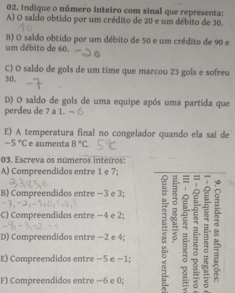 Indique o número inteiro com sinal que representa:
A) O saldo obtido por um crédito de 20 e um débito de 30.
B) O saldo obtido por um débito de 50 e um crédito de 90 e
um débito de 60.
C) O saldo de gols de um time que marcou 23 gols e sofreu
30.
D) O saldo de gols de uma equipe após uma partida que
perdeu de 7 a 1.
E) A temperatura final no congelador quando ela sai de
-5°C e aumenta 8°C. 
03. Escreva os números inteíros:
A) Compreendidos entre 1 e 7;
|
B) Compreendidos entre −3 e 3;
C) Compreendidos entre −4 e 2;
D) Compreendidos entre −2 e 4; B
E) Compreendidos entre −5 e −1;
F) Compreendidos entre −6 e 0;