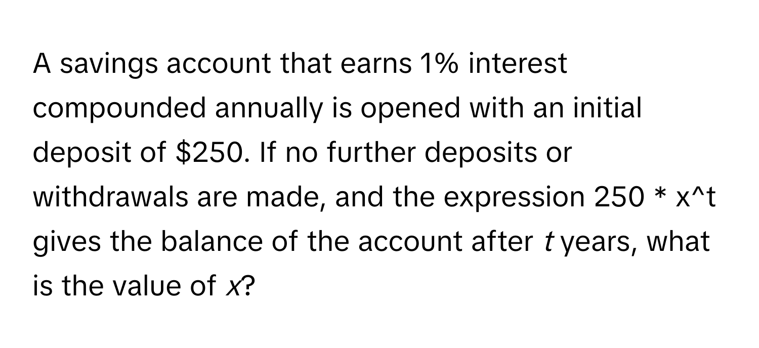 A savings account that earns 1% interest compounded annually is opened with an initial deposit of $250. If no further deposits or withdrawals are made, and the expression 250 * x^t gives the balance of the account after *t* years, what is the value of *x*?