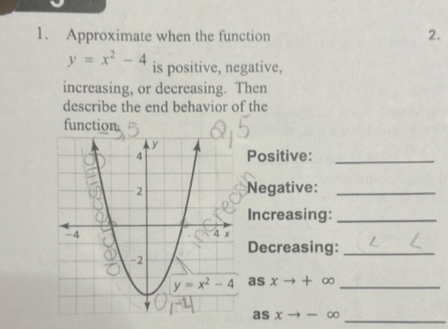 Approximate when the function
2.
y=x^2-4 is positive, negative,
increasing, or decreasing. Then
describe the end behavior of the
function
Positive:_
Negative:_
Increasing:_
Decreasing:_
as xto +∈fty _
_
as xto -∈fty