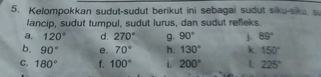 Kelompokkan sudut-sudut berikut ini sebagai sudut siku-siku, s. 
lancip, sudut tumpul, sudut lurus, dan sudut refleks. 
a. 120° d. 270° g. 90° j. 89°
b. 90° e. 70° h. 130° k. 150°
C. 180° f. 100° i. 200° 1. 225°