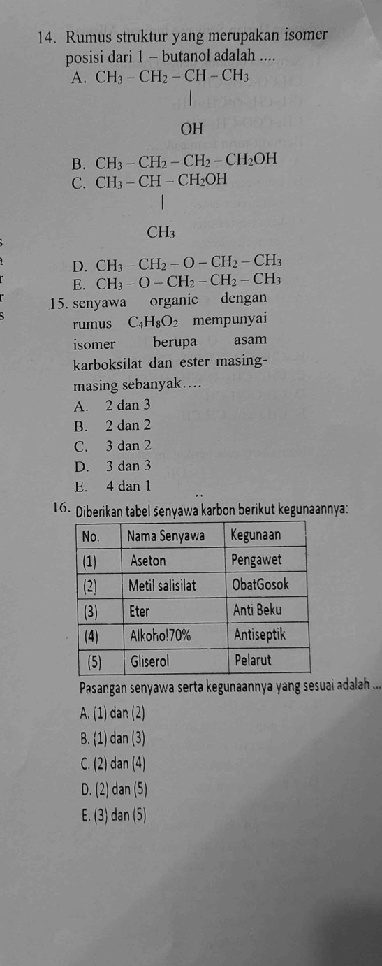 Rumus struktur yang merupakan isomer
posisi dari 1 - butanol adalah ....
A. CH_3-CH_2-CH-CH_3
OH
B. CH_3-CH_2-CH_2-CH_2OH
C. CH_3-CH-CH_2OH
CH_3
D. CH_3-CH_2-O-CH_2-CH_3
E. CH_3-O-CH_2-CH_2-CH_3
15. senyawa organic dengan
rumus C_4H_8O_2 mempunyai
isomer berupa asam
karboksilat dan ester masing-
masing sebanyak....
A. 2 dan 3
B. 2 dan 2
C. 3 dan 2
D. 3 dan 3
E. 4 dan 1
16. Diberikan tabel senyawa karbon berikut kegunaannya:
Pasangan senyawa serta kegunaannya yang sesuai adalah ...
A. (1) dan (2)
B.  1) dan (3)
C. (2) dan (4)
D. (2) dan (5)
E. (3) dan (5)