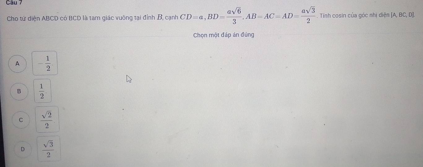 Cho tứ diện ABCD có BCD là tam giác vuông tại đỉnh B, cạnh CD=a, BD= asqrt(6)/3 , AB=AC=AD= asqrt(3)/2 . Tính cosin của góc nhị diện [A,BC,D]. 
Chọn một đáp án đúng
A - 1/2 .
B  1/2 .
C  sqrt(2)/2 .
D  sqrt(3)/2 .