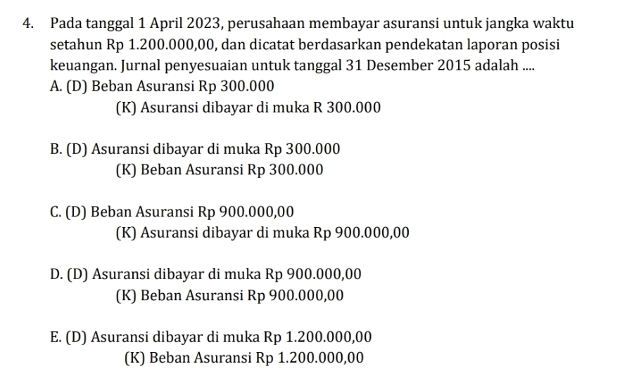 Pada tanggal 1 April 2023, perusahaan membayar asuransi untuk jangka waktu
setahun Rp 1.200.000,00, dan dicatat berdasarkan pendekatan laporan posisi
keuangan. Jurnal penyesuaian untuk tanggal 31 Desember 2015 adalah ....
A. (D) Beban Asuransi Rp 300.000
(K) Asuransi dibayar di muka R 300.000
B. (D) Asuransi dibayar di muka Rp 300.000
(K) Beban Asuransi Rp 300.000
C. (D) Beban Asuransi Rp 900.000,00
(K) Asuransi dibayar di muka Rp 900.000,00
D. (D) Asuransi dibayar di muka Rp 900.000,00
(K) Beban Asuransi Rp 900.000,00
E. (D) Asuransi dibayar di muka Rp 1.200.000,00
(K) Beban Asuransi Rp 1.200.000,00