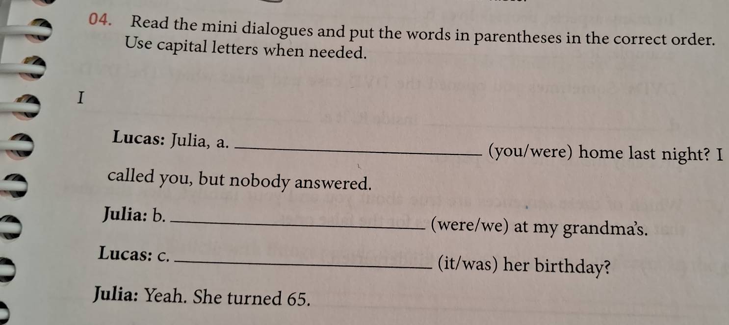 Read the mini dialogues and put the words in parentheses in the correct order. 
Use capital letters when needed. 
I 
Lucas: Julia, a. _(you/were) home last night? I 
called you, but nobody answered. 
Julia: b. _(were/we) at my grandmas. 
Lucas: c. _(it/was) her birthday? 
Julia: Yeah. She turned 65.