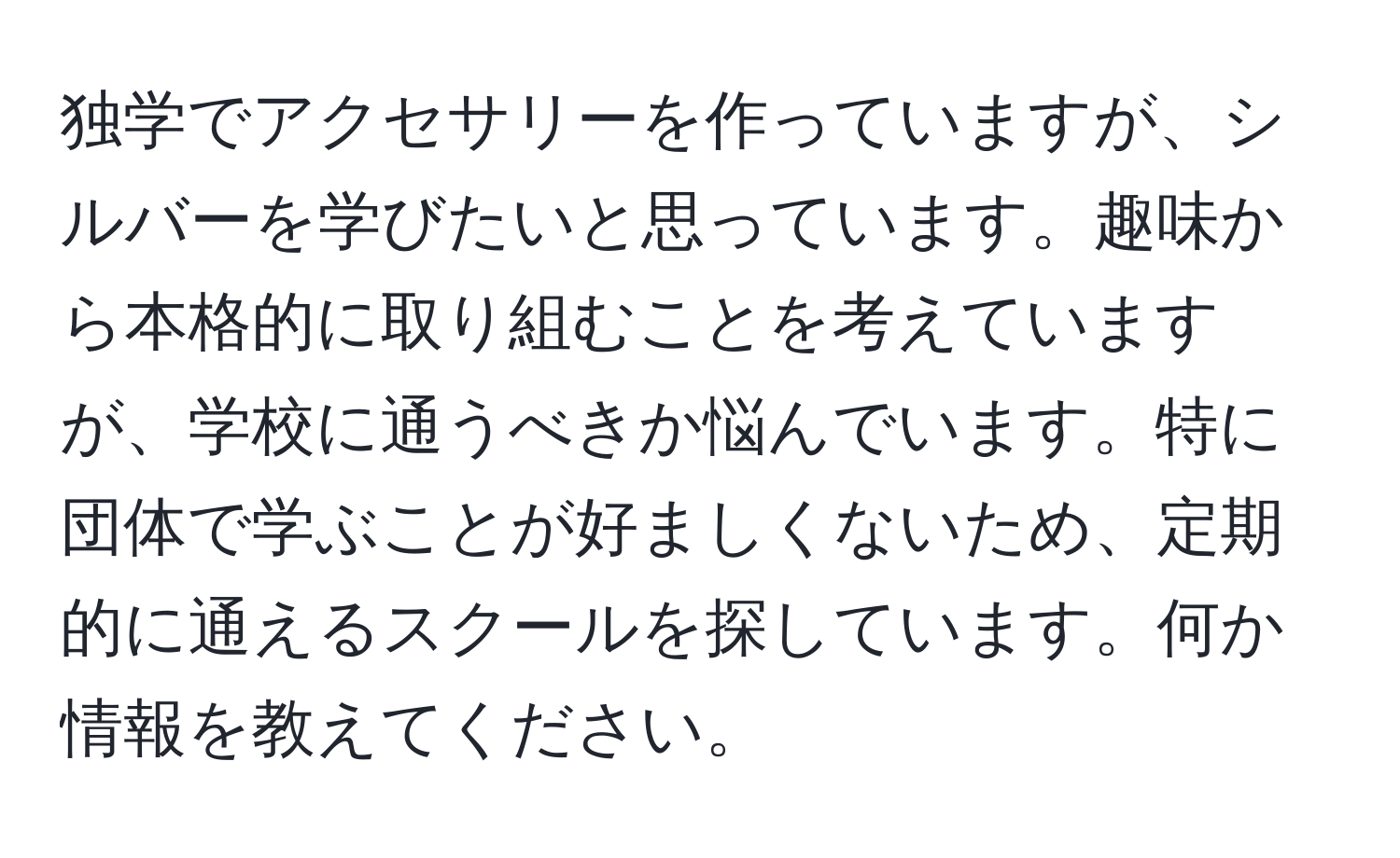 独学でアクセサリーを作っていますが、シルバーを学びたいと思っています。趣味から本格的に取り組むことを考えていますが、学校に通うべきか悩んでいます。特に団体で学ぶことが好ましくないため、定期的に通えるスクールを探しています。何か情報を教えてください。