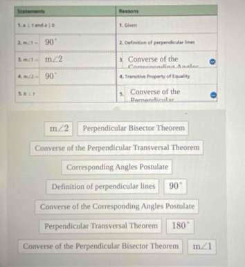 m∠ 2 Perpendicular Bisector Theorem
Converse of the Perpendicular Transversal Theorem
Corresponding Angles Postulate
Definition of perpendicular lines 90°
Converse of the Corresponding Angles Postulate
Perpendicular Transversal Theorem 180°
Converse of the Perpendicular Bisector Theorem m∠ 1