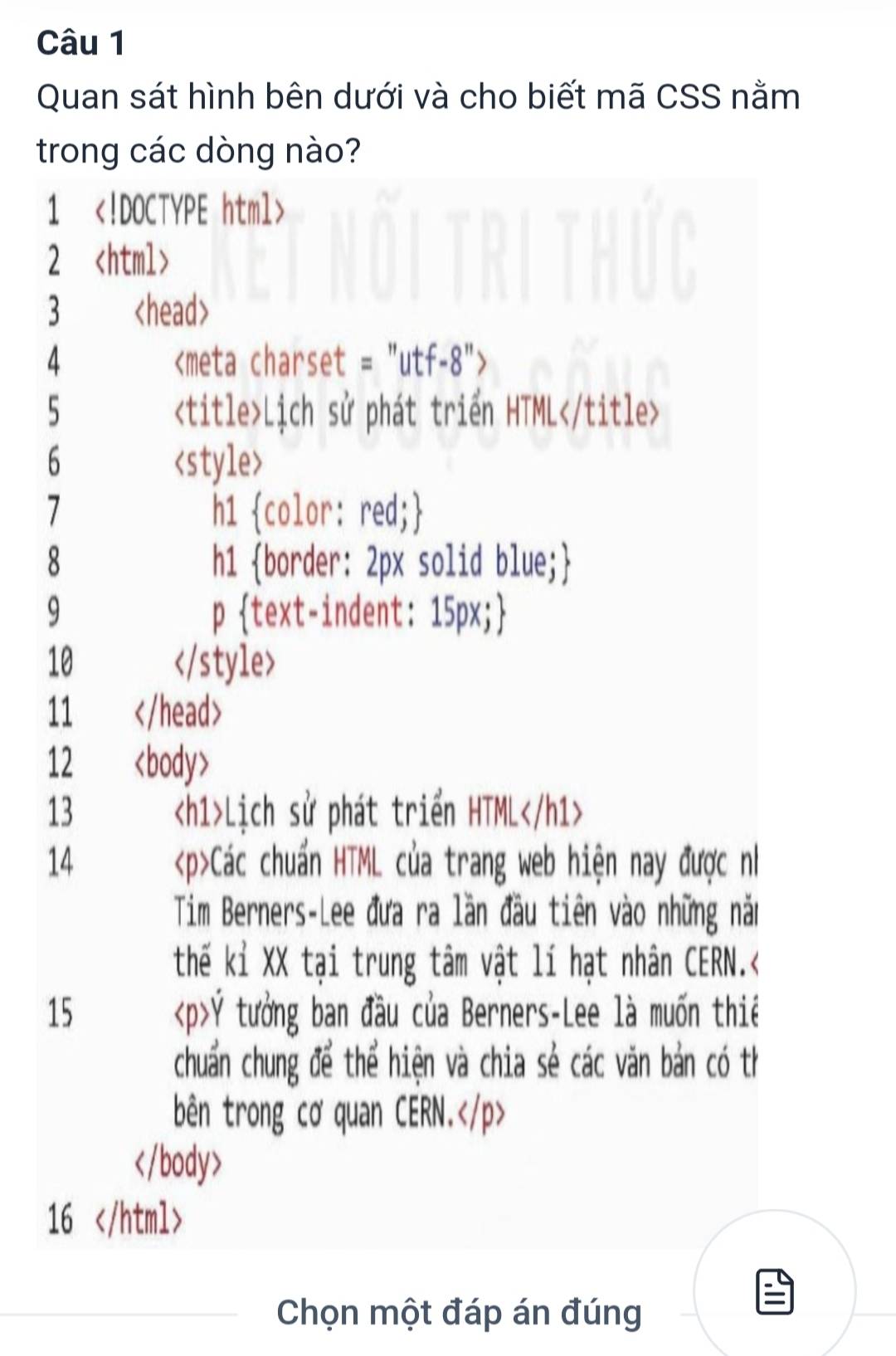 Quan sát hình bên dưới và cho biết mã CSS nằm 
trong các dòng nào? 
1
2
3
4
5 Lịch sử phát triển HTML
6

11
12
13 Lịch sử phát triển HTML
14 Các chuẩn HTML của trang web hiện nay được nh 
Tim Berners-Lee đưa ra lần đầu tiên vào những năm 
thế kỉ XX tại trung tâm vật lí hạt nhân CERN.< 
15  Ý tưởng ban đầu của Berners-Lee là muốn thiế 
chuẩn chung để thể hiện và chia sẻ các văn bản có th 
bên trong cơ quan CERN.

16
Chọn một đáp án đúng