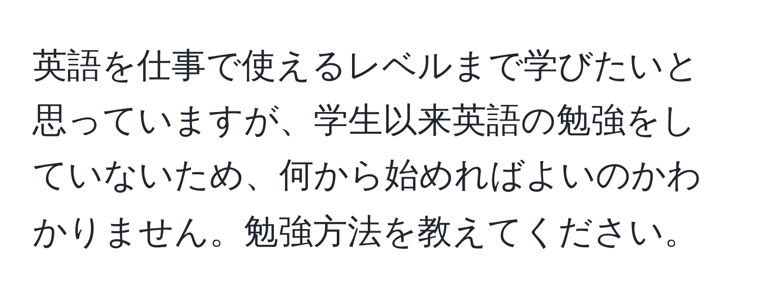 英語を仕事で使えるレベルまで学びたいと思っていますが、学生以来英語の勉強をしていないため、何から始めればよいのかわかりません。勉強方法を教えてください。