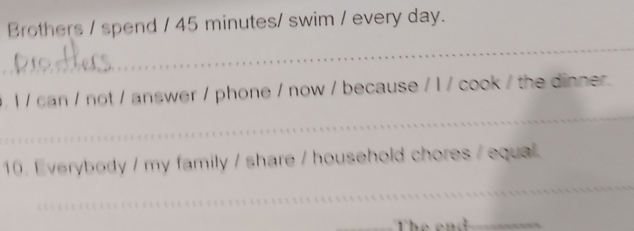 Brothers / spend / 45 minutes / swim / every day. 
_ 
_ 
_ 
,1 / can / not / answer / phone / now / because / l / cook / the dinner. 
_ 
16. Everybody / my family / share / household chores / equal 
_ 
_ 
_ 
_