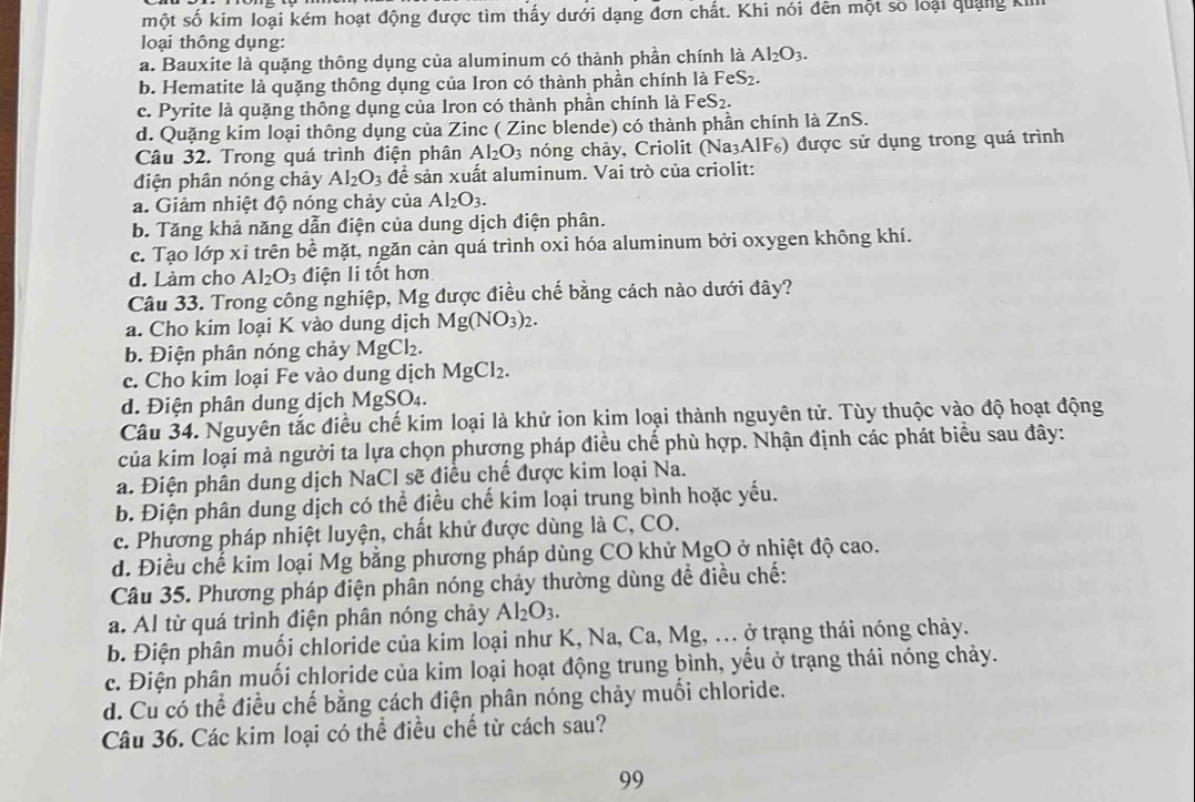 một số kim loại kém hoạt động được tìm thấy dưới dạng đơn chất. Khi nói đên một số loại quảng kim
loại thông dụng:
a. Bauxite là quặng thông dụng của aluminum có thành phần chính là Al_2O_3.
b. Hematite là quặng thông dụng của Iron có thành phần chính là FeS_2.
c. Pyrite là quặng thông dụng của Iron có thành phần chính là F FeS_2.
d. Quặng kim loại thông dụng của Zinc ( Zinc blende) có thành phần chính là ZnS.
Câu 32. Trong quá trình điện phân Al_2O_3 nóng chảy, Criolit (Na_3 AIF) được sử dụng trong quá trình
điện phân nóng chảy Al_2O_3 để sản xuất aluminum. Vai trò của criolit:
a. Giảm nhiệt độ nóng chảy của Al_2O_3.
b. Tăng khả năng dẫn điện của dung dịch điện phân.
c. Tạo lớp xỉ trên bể mặt, ngăn cản quá trình oxi hóa aluminum bởi oxygen không khí.
d. Làm cho Al_2O_3 điện li tốt hơn
Câu 33. Trong công nghiệp, Mg được điều chế bằng cách nào dưới đây?
a. Cho kim loại K vào dung dịch Mg(NO_3)_2.
b. Điện phân nóng chảy MgCl_2.
c. Cho kim loại Fe vào dung dịch MgCl_2.
d. Điện phân dung dịch MgSO₄.
Câu 34. Nguyên tắc điều chế kim loại là khử ion kim loại thành nguyên tử. Tùy thuộc vào độ hoạt động
của kim loại mà người ta lựa chọn phương pháp điều chế phù hợp. Nhận định các phát biểu sau đây:
a. Điện phân dung dịch NaCl sẽ điều chế được kim loại Na.
b. Điện phân dung dịch có thể điều chế kim loại trung bình hoặc yếu.
c. Phương pháp nhiệt luyện, chất khử được dùng là C, CO.
d. Điều chế kim loại Mg bằng phương pháp dùng CO khử MgO ở nhiệt độ cao.
Câu 35. Phương pháp điện phân nóng chảy thường dùng để điều chế:
a. Al từ quá trình điện phân nóng chảy Al_2O_3.
b. Điện phân muối chloride của kim loại như K, Na, Ca, Mg, .. ở trạng thái nóng chảy.
c. Điện phân muối chloride của kim loại hoạt động trung bình, yếu ở trạng thái nóng chảy.
d. Cu có thể điều chế bằng cách điện phân nóng chảy muối chloride.
Câu 36. Các kim loại có thể điều chế từ cách sau?
99