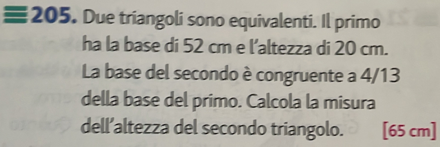 ≡ 205. Due triangoli sono equivalenti. Il primo 
ha la base di 52 cm e l’altezza di 20 cm. 
La base del secondo è congruente a 4/13
della base del primo. Calcola la misura 
dell’altezza del secondo triangolo. [65 cm]