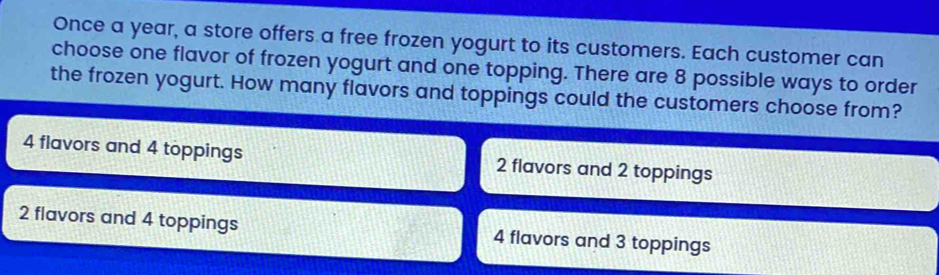 Once a year, a store offers a free frozen yogurt to its customers. Each customer can
choose one flavor of frozen yogurt and one topping. There are 8 possible ways to order
the frozen yogurt. How many flavors and toppings could the customers choose from?
4 flavors and 4 toppings 2 flavors and 2 toppings
2 flavors and 4 toppings 4 flavors and 3 toppings