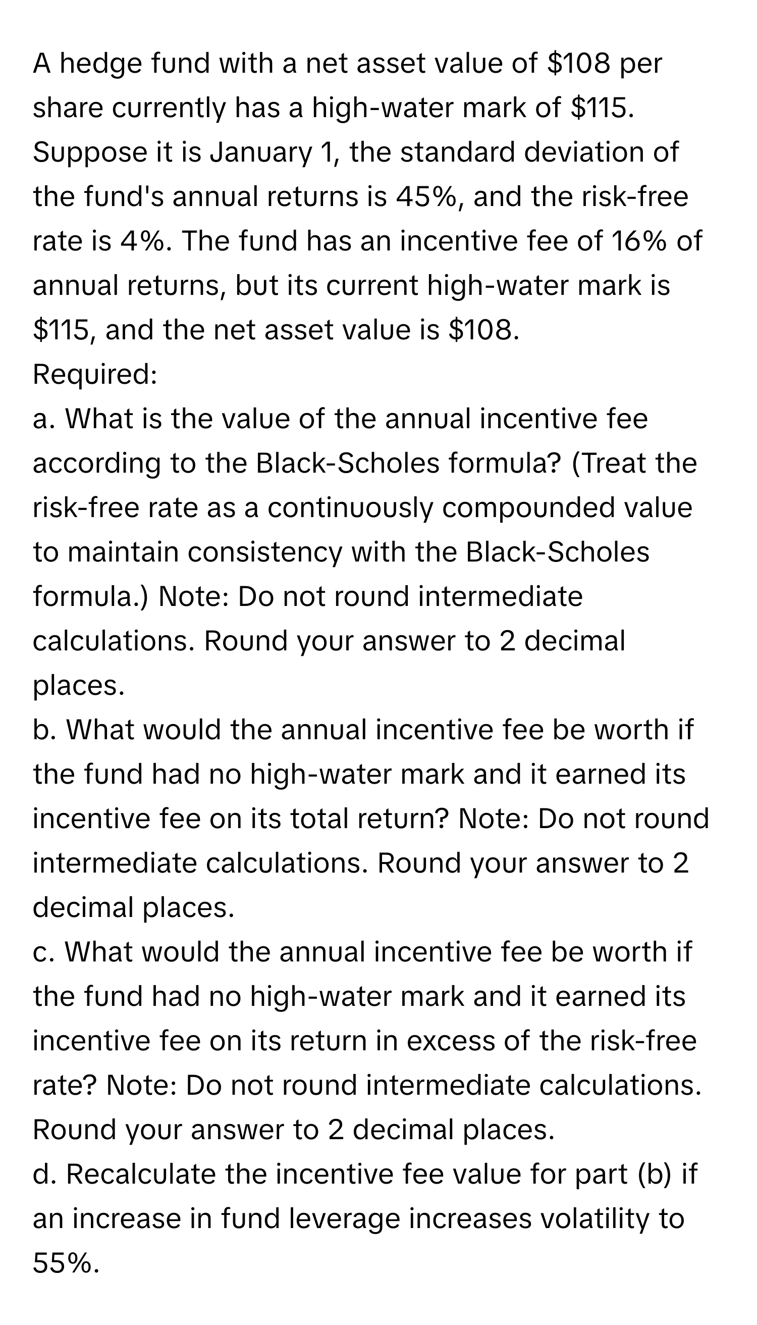 A hedge fund with a net asset value of $108 per share currently has a high-water mark of $115. Suppose it is January 1, the standard deviation of the fund's annual returns is 45%, and the risk-free rate is 4%. The fund has an incentive fee of 16% of annual returns, but its current high-water mark is $115, and the net asset value is $108.

Required:
a. What is the value of the annual incentive fee according to the Black-Scholes formula? (Treat the risk-free rate as a continuously compounded value to maintain consistency with the Black-Scholes formula.) Note: Do not round intermediate calculations. Round your answer to 2 decimal places.
b. What would the annual incentive fee be worth if the fund had no high-water mark and it earned its incentive fee on its total return? Note: Do not round intermediate calculations. Round your answer to 2 decimal places.
c. What would the annual incentive fee be worth if the fund had no high-water mark and it earned its incentive fee on its return in excess of the risk-free rate? Note: Do not round intermediate calculations. Round your answer to 2 decimal places.
d. Recalculate the incentive fee value for part (b) if an increase in fund leverage increases volatility to 55%.