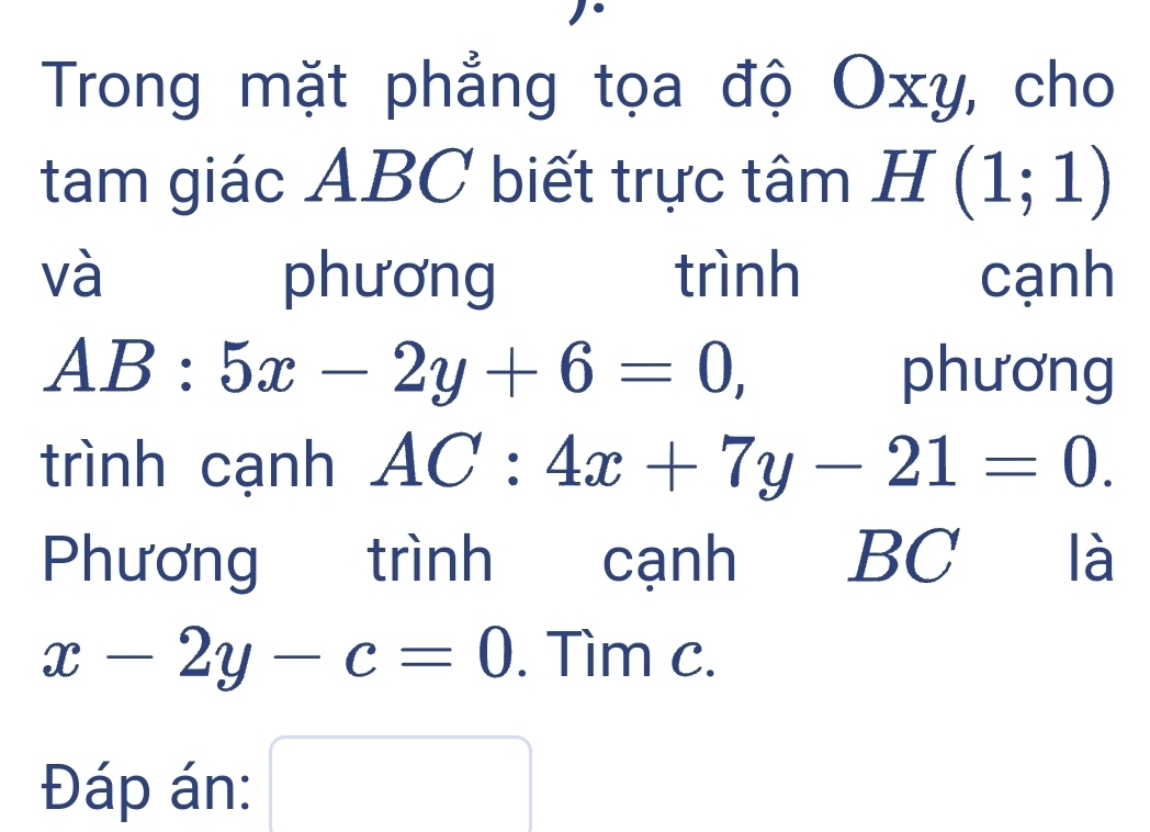 Trong mặt phẳng tọa độ Oxy, cho 
tam giác ABC biết trực tâm H (1;1)
và phương trình cạnh
AB:5x-2y+6=0, phương 
trình cạnh AC:4x+7y-21=0. 
Phương trình cạnh BC I là
x-2y-c=0. Tìm c. 
Đáp án: □  □