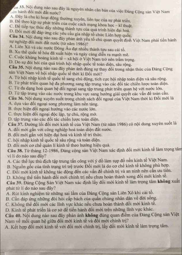 Ma 33. Nội dung nào sau đây là nguyên nhân căn bản của việc Đăng Cộng sản Việt Nam
hện hành đồi mới đất nước?
A. Đây là chu kì hoạt động thường xuyên, liên tục của sự phát triển,
B. Để theo kịp sự phát triển của cuộc cách mạng khoa học - kĩ thuật.
C. Để tiếp tục thúc đầy những thành tựu của quá trình hiện đại hoá.
D. Đôi mới đề đáp ứng các yêu cầu gia nhập tổ chức Liên hợp quốc.
Câu 34. Nội dung nào sau đây phản ánh yếu tố chủ quan quyết định Việt Nam phải tiến hành
sự nghiệp đồi mới đất nước (từ năm 1986)?
A. Liên Xô và các nước Đông Âu đạt nhiều thành tựu sau cải tổ.
B. Xu thế quốc tế hóa đã xuất hiện và ngày càng diễn ra mạnh mẽ.
C. Cuộc khủng hoảng kinh tế - xã hội ở Việt Nam trở nên trầm trọng.
D. Do sự đòi hỏi của quá trình hội nhập quốc tế toàn diện, sâu rộng.
Câu 35. Nội dung nào sau đây phản ánh đúng sự thay đổi trong nhận thức của Đảng Cộng
sản Việt Nam về hội nhập quốc tế thời kì Đồi mới?
A. Từ hội nhập kinh tế quốc tế sang chủ động, tích cực hội nhập toàn diện và sâu rộng.
B. Từ phát triển quan hệ đa phương sang tập trung vào các đối tác chiến lược toàn diện.
C. Từ đa dạng hoá quan hệ đối ngoại sang tập trung phát triển quan hệ với nước lớn.
D. Từ tập trung vào các nước trong khu vực sang hướng giải quyết các vấn đề toàn cầu.
Câu 36. Nội dung xuyên suốt trong chính sách đối ngoại của Việt Nam thời kì Đổi mới là
A. dựa vào đổi ngoại song phương làm nên tảng.
B. thực hiện đổi ngoại hướng vào các nước lớn.
C. thực hiện đối ngoại độc lập, tự chủ, rộng mở.
D. tập trung vào các đổi tác chiến lược toàn diện.
Câu 37. Đường lối đổi mới kinh tế của Việt Nam (từ năm 1986) có nội dung xuyên suốt là
A. đổi mới gắn với công nghiệp hoá toàn diện đất nước.
B. đồi mới gắn với hiện đại hoá và kinh tế tri thức.
C. hội nhập kinh tế quốc tế sâu rộng và toàn diện.
D. đồi mới cơ chế quản lí kinh tế theo hướng hiệu quả.
Câu 38. Từ tháng 12-1986, Đảng cộng sản Việt Nam xác định đổi mới kinh tế làm trọng tâm
vì lí do nào sau đây?
A. Các thế lực thù địch tập trung tấn công với ý đồ làm sụp đồ nền kinh tế Việt Nam.
B. Nguồn gốc của tình trạng trì trệ trước Đổi mới là do cơ chế kinh tế không phù hợp.
C. Đồi mới kinh tế không tác động đến các vấn đề chính trị và an ninh nên cần ưu tiên.
D. Không thể tiến hành đồi mới chính trị nếu chưa hoàn thành xong đổi mới kinh tế.
Câu 39, Đảng Cộng Sản Việt Nam xác định lấy đổi mới kinh tế làm trọng tâm không xuất
phát từ lí do nào sau đây?
A. Rút kinh nghiệm từ những sai lầm của Đảng Cộng sản Liên Xô khi cải tổ.
B. Cần đáp ứng những đòi hỏi cấp bách của quần chúng nhân dân về đời sống.
C. Không thể đổi mới các lĩnh vực khác nếu chưa hoàn thành đổi mới kinh tế.
D. Kinh tế phát triển là cơ sở để tiến hành đổi mới trên những lĩnh vực khác.
Câu 40. Nội dung nào sau đây phản ánh không đúng quan điểm của Đảng Cộng sản Việt
Nam về mối quan hệ giữa đổi mới kinh tế và đổi mới chính trị?
A. Kết hợp đổi mới kinh tế với đổi mới chính trị, lấy đổi mới kinh tế làm trọng tâm.