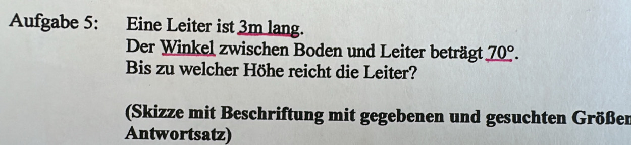 Aufgabe 5: Eine Leiter ist 3m lang. 
Der Winkel zwischen Boden und Leiter beträgt _ 70°. 
Bis zu welcher Höhe reicht die Leiter? 
(Skizze mit Beschriftung mit gegebenen und gesuchten Größer 
Antwortsatz)