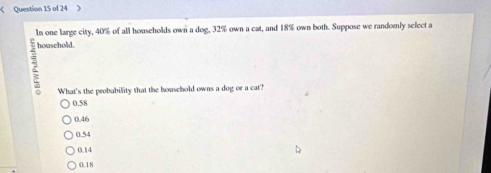 < Question 15 of 24
In one large city,  40% of all households own a dog, 32% own a cat, and 18% own both. Suppose we randomly select a
household.
What's the probability that the household owns a dog or a cat?
0.58
0.46
0.54
0.14
0.18