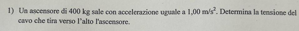 Un ascensore di 400 kg sale con accelerazione uguale a 1,00m/s^2. Determina la tensione del 
cavo che tira verso l’alto l'ascensore.