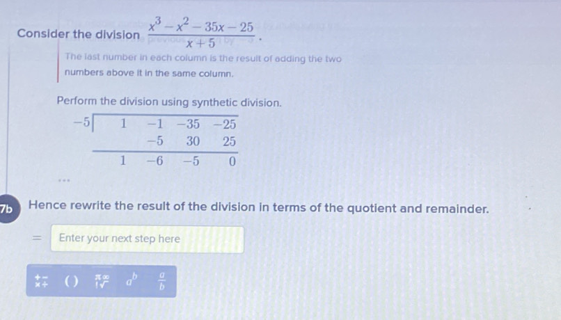 Consider the division  (x^3-x^2-35x-25)/x+5 .
The last number in each column is the resuit of adding the two
numbers above it in the same column.
Perform the division using synthetic division.
7b Hence rewrite the result of the division in terms of the quotient and remainder.
a  Enter your next step here
) beginarrayr x∈fty  |sqrt() a^b  a/b 