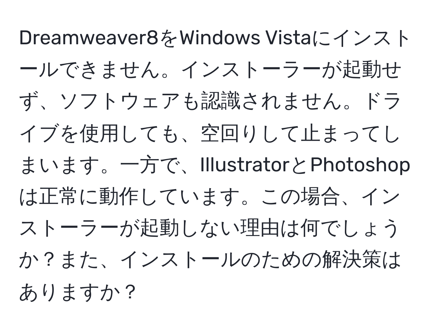 Dreamweaver8をWindows Vistaにインストールできません。インストーラーが起動せず、ソフトウェアも認識されません。ドライブを使用しても、空回りして止まってしまいます。一方で、IllustratorとPhotoshopは正常に動作しています。この場合、インストーラーが起動しない理由は何でしょうか？また、インストールのための解決策はありますか？