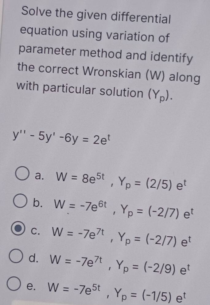 Solve the given differential
equation using variation of
parameter method and identify
the correct Wronskian (W) along
with particular solution (Y_p).
y''-5y'-6y=2e^t
a. W=8e^(5t), Y_p=(2/5)e^t
b. W=-7e^(6t), Y_p=(-2/7)e^t
C. W=-7e^(7t), Y_p=(-2/7)e^t
d. W=-7e^(7t), Y_p=(-2/9)e^t
e. W=-7e^(5t), Y_p=(-1/5)e^t