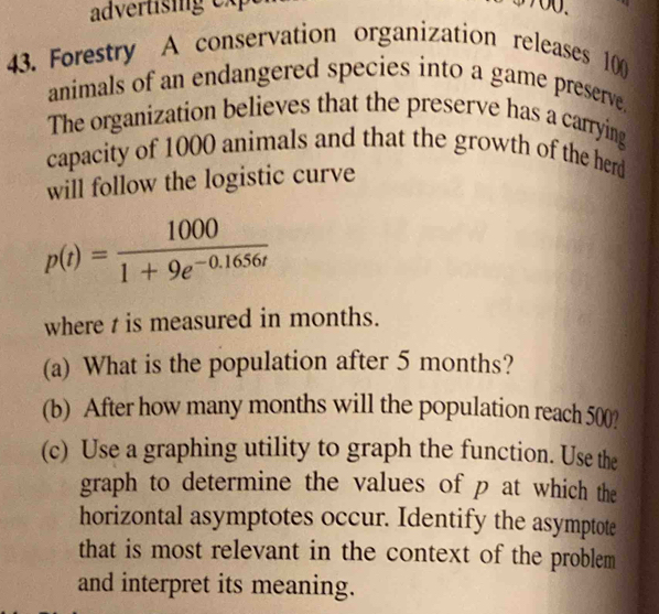 Forestry A conservation organization releases 100
animals of an endangered species into a game preserve. 
The organization believes that the preserve has a carrying 
capacity of 1000 animals and that the growth of the herd 
will follow the logistic curve
p(t)= 1000/1+9e^(-0.1656t) 
where t is measured in months. 
(a) What is the population after 5 months? 
(b) After how many months will the population reach 500? 
(c) Use a graphing utility to graph the function. Use the 
graph to determine the values of p at which the 
horizontal asymptotes occur. Identify the asymptote 
that is most relevant in the context of the problem 
and interpret its meaning.