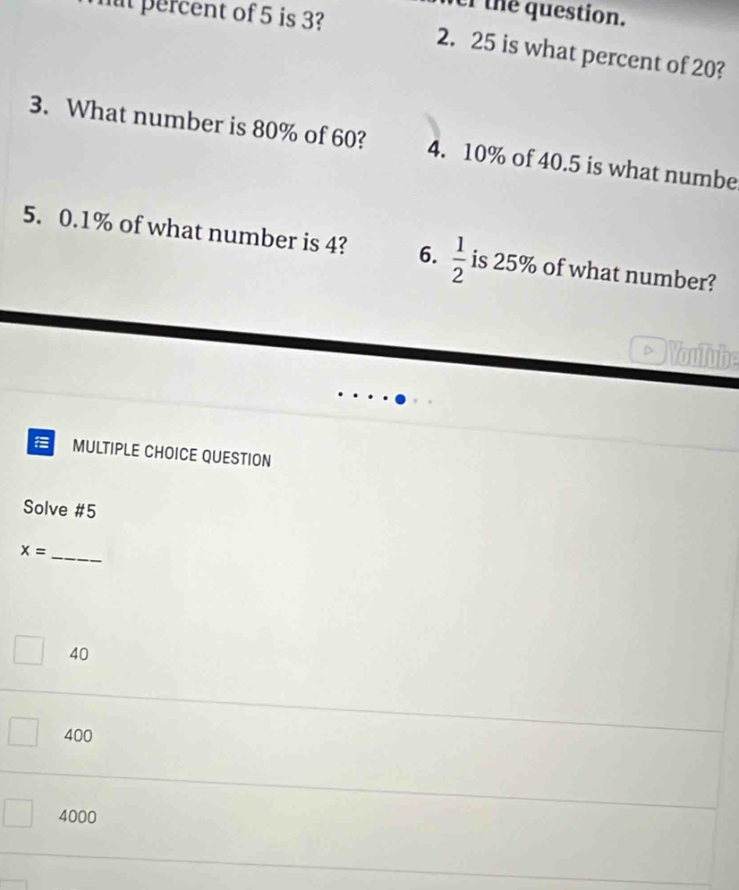 ver the question.
mt percent of 5 is 3?
2. 25 is what percent of 20?
3. What number is 80% of 60? 4. 10% of 40.5 is what numbe
5. 0.1% of what number is 4? 6.  1/2  is 25% of what number?
Youlube
MULTIPLE CHOICE QUESTION
Solve #5
x= _
40
400
4000