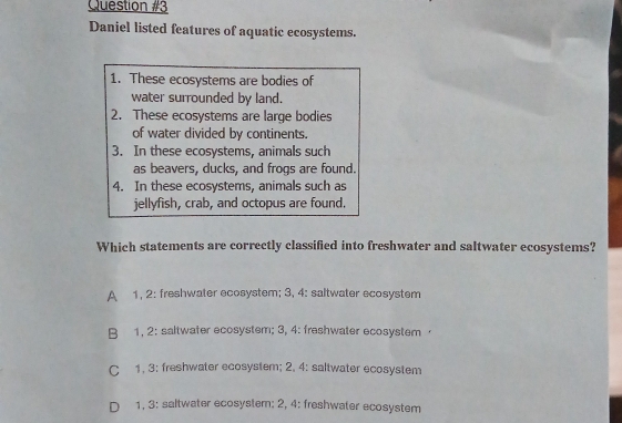 Daniel listed features of aquatic ecosystems.
1. These ecosystems are bodies of
water surrounded by land.
2. These ecosystems are large bodies
of water divided by continents.
3. In these ecosystems, animals such
as beavers, ducks, and frogs are found.
4. In these ecosystems, animals such as
jellyfish, crab, and octopus are found.
Which statements are correctly classified into freshwater and saltwater ecosystems?
A 1, 2: freshwater ecosystem; 3, 4: saltwater ecosystem
B 1, 2: saltwater ecosystem; 3, 4: freshwater ecosystem ·
C 1, 3: freshwater ecosystem; 2, 4: saltwater ecosystem
D 1, 3: saltwater ecosystem: 2, 4: freshwater ecosystem