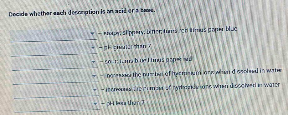 Decide whether each description is an acid or a base. 
- soapy; slippery; bitter; turns red litmus paper blue 
_ 
- pH greater than 7
_ 
- sour; turns blue litmus paper red 
_ 
_ 
- increases the number of hydronium ions when dissolved in water 
_ 
- increases the number of hydroxide ions when dissolved in water 
- pH less than 7