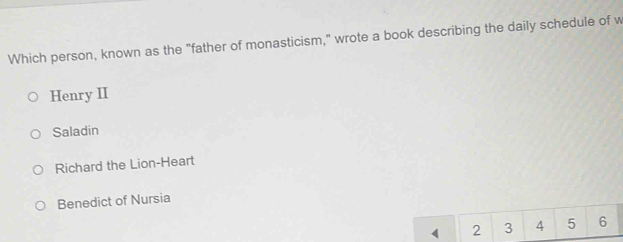 Which person, known as the "father of monasticism," wrote a book describing the daily schedule of w
Henry II
Saladin
Richard the Lion-Heart
Benedict of Nursia
2 3 4 5 6