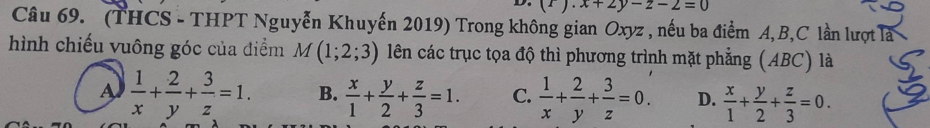 (1).x+2y-z-2=0
Câu 69. (THCS - THPT Nguyễn Khuyến 2019) Trong không gian Oxyz , nếu ba điểm A, B, C lần lượt là
hình chiếu vuông góc của điểm M(1;2;3) lên các trục tọa độ thì phương trình mặt phẳng (ABC) là
A  1/x + 2/y + 3/z =1.
C.
B.  x/1 + y/2 + z/3 =1.  1/x + 2/y + 3/z =0. D.  x/1 + y/2 + z/3 =0.