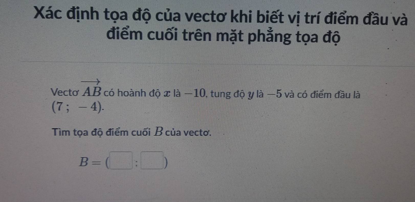 Xác định tọa độ của vectơ khi biết vị trí điểm đầu và 
điểm cuối trên mặt phẳng tọa độ 
Vecto vector AB có hoành độ xla-10 ), tung độ y là −5 và có điểm đầu là
(7;-4). 
Tìm tọa độ điểm cuối B của vecto.
B= □ ;□ )